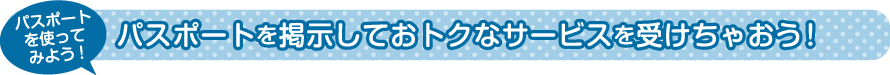 パスポートを掲示しておトクなサービスを受けちゃおう！